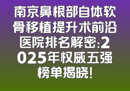 南京鼻根部自体软骨移植提升术前沿医院排名解密：2025年权威五强榜单揭晓！