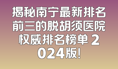 揭秘南宁最新排名前三的脱胡须医院权威排名榜单 2024版！