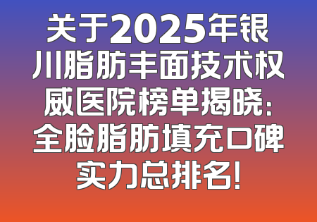 关于2025年银川脂肪丰面技术权威医院榜单揭晓：全脸脂肪填充口碑实力总排名！