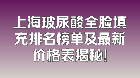 上海玻尿酸全脸填充排名榜单及最新价格表揭秘！