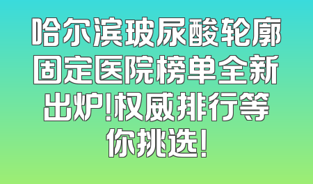 哈尔滨玻尿酸轮廓固定医院榜单全新出炉！权威排行等你挑选！