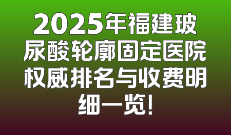 2025年福建玻尿酸轮廓固定医院权威排名与收费明细一览！