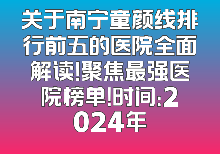 关于南宁童颜线排行前五的医院全面解读！聚焦最强医院榜单！时间：2024年