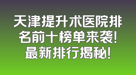 天津提升术医院排名前十榜单来袭！最新排行揭秘！