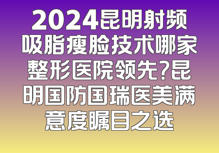 2024昆明射频吸脂瘦脸技术哪家整形医院领先？昆明国防国瑞医美满意度瞩目之选