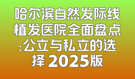 哈尔滨自然发际线植发医院全面盘点：公立与私立的选择 2025版