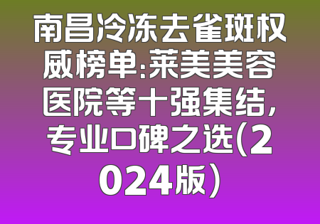 南昌冷冻去雀斑权威榜单：莱美美容医院等十强集结，专业口碑之选（2024版）