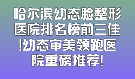 哈尔滨幼态脸整形医院排名榜前三佳！幼态审美领跑医院重磅推荐！