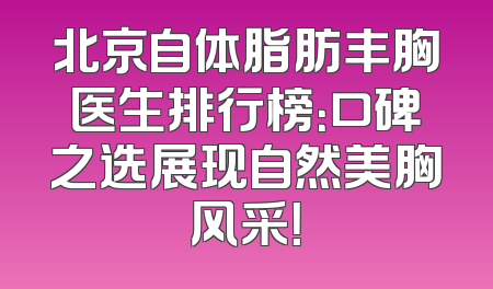 北京自体脂肪丰胸医生排行榜：口碑之选展现自然美胸风采！