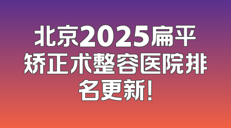 北京2025扁平矫正术整容医院排名更新！