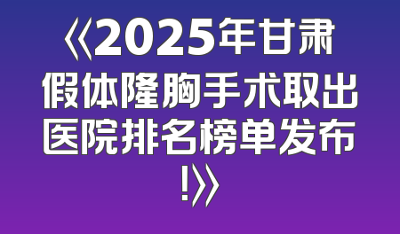 《2025年甘肃假体隆胸手术取出医院排名榜单发布！》