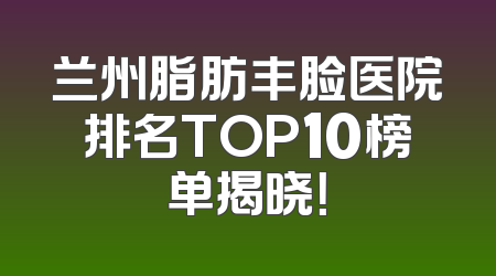 兰州脂肪丰脸医院排名TOP10榜单揭晓！