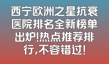 西宁欧洲之星抗衰医院排名全新榜单出炉！热点推荐排行，不容错过！