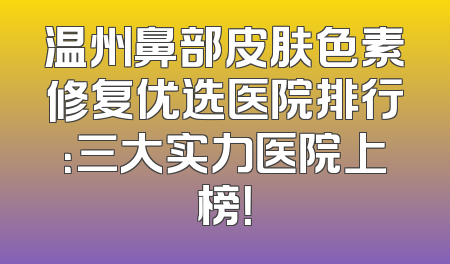 温州鼻部皮肤色素修复优选医院排行：三大实力医院上榜！