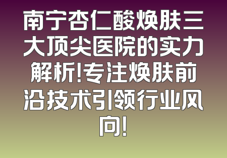 南宁杏仁酸焕肤三大顶尖医院的实力解析！专注焕肤前沿技术引领行业风向！