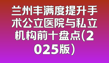 兰州丰满度提升手术公立医院与私立机构前十盘点（2025版）