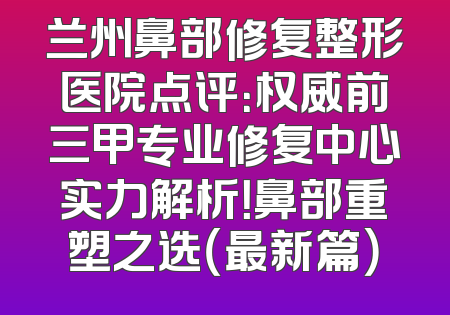 兰州鼻部修复整形医院点评：权威前三甲专业修复中心实力解析！鼻部重塑之选（最新篇）