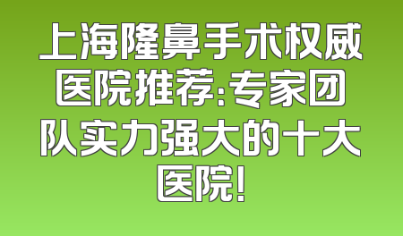 上海隆鼻手术权威医院推荐：专家团队实力强大的十大医院！