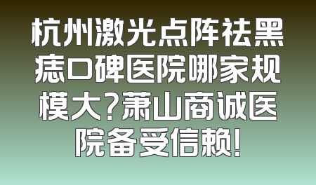 杭州激光点阵祛黑痣口碑医院哪家规模大？萧山商诚医院备受信赖！