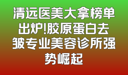 清远医美大拿榜单出炉！胶原蛋白去皱专业美容诊所强势崛起