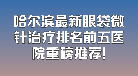 哈尔滨最新眼袋微针治疗排名前五医院重磅推荐！