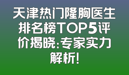 天津热门隆胸医生排名榜TOP5评价揭晓：专家实力解析！