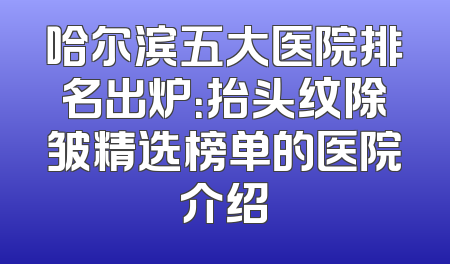 哈尔滨五大医院排名出炉：抬头纹除皱精选榜单的医院介绍
