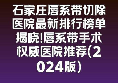 石家庄唇系带切除医院最新排行榜单揭晓！唇系带手术权威医院推荐（2024版）