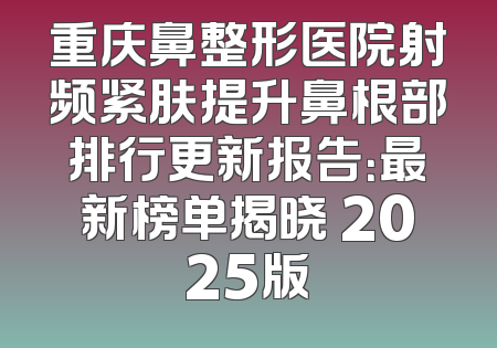 重庆鼻整形医院射频紧肤提升鼻根部排行更新报告：最新榜单揭晓 2025版