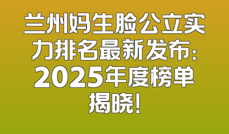 兰州妈生脸公立实力排名最新发布：2025年度榜单揭晓！