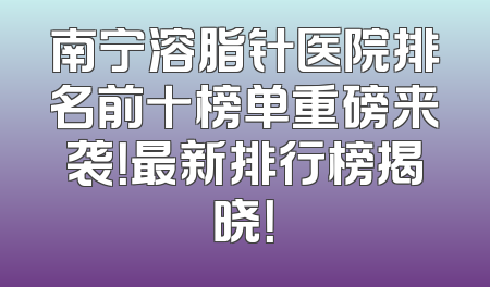 南宁溶脂针医院排名前十榜单重磅来袭！最新排行榜揭晓！
