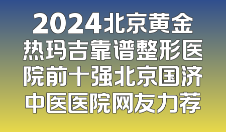 2024北京黄金热玛吉靠谱整形医院前十强北京国济中医医院网友力荐