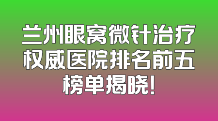兰州眼窝微针治疗权威医院排名前五榜单揭晓！