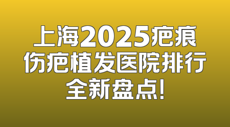 上海2025疤痕伤疤植发医院排行全新盘点！
