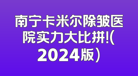 南宁卡米尔除皱医院实力大比拼！(2024版)