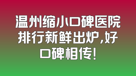 温州缩小口碑医院排行新鲜出炉，好口碑相传！