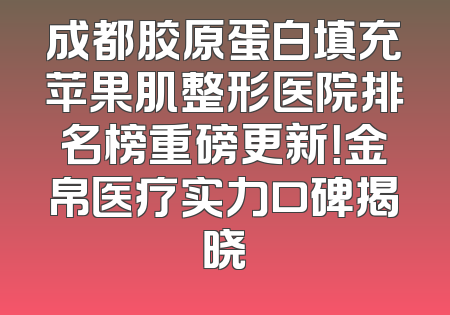 成都胶原蛋白填充苹果肌整形医院排名榜重磅更新！金帛医疗实力口碑揭晓