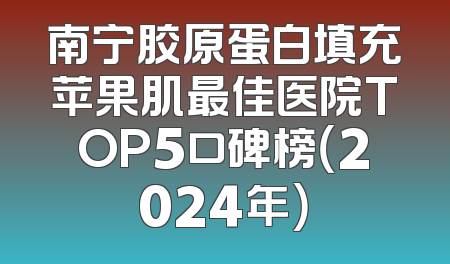 南宁胶原蛋白填充苹果肌最佳医院TOP5口碑榜（2024年）