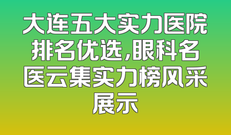 大连五大实力医院排名优选，眼科名医云集实力榜风采展示