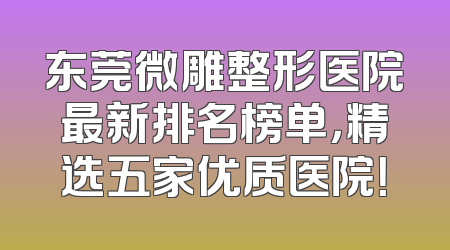 东莞微雕整形医院最新排名榜单，精选五家优质医院！