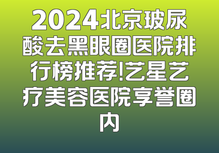 2024北京玻尿酸去黑眼圈医院排行榜推荐！艺星艺疗美容医院享誉圈内