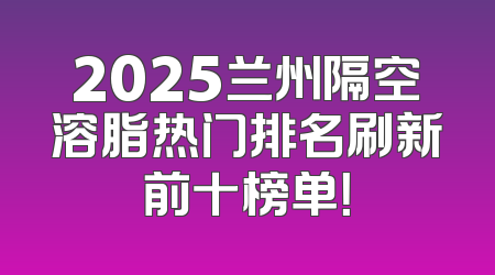 2025兰州隔空溶脂热门排名刷新前十榜单！