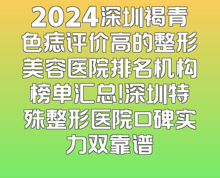 2024深圳褐青色痣评价高的整形美容医院排名机构榜单汇总！深圳特殊整形医院口碑实力双靠谱