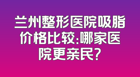 兰州整形医院吸脂价格比较：哪家医院更亲民？