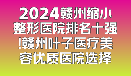 2024赣州缩小整形医院排名十强！赣州叶子医疗美容优质医院选择