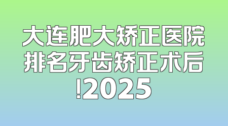 大连肥大矫正医院排名牙齿矫正术后!2025