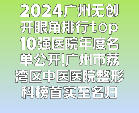 2024广州无创开眼角排行top10强医院年度名单公开！广州市荔湾区中医医院整形科榜首实至名归