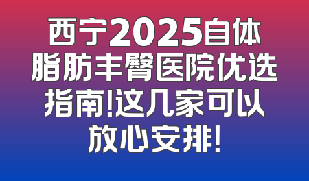 西宁2025自体脂肪丰臀医院优选指南！这几家可以放心安排！