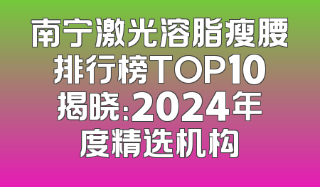 南宁激光溶脂瘦腰排行榜TOP10揭晓：2024年度精选机构