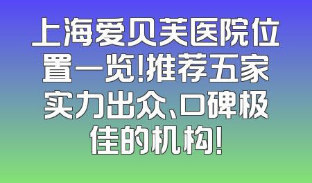 上海爱贝芙医院位置一览！推荐五家实力出众、口碑极佳的机构！